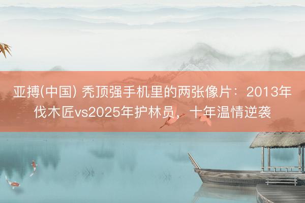 亚搏(中国) 秃顶强手机里的两张像片：2013年伐木匠vs2025年护林员，十年温情逆袭