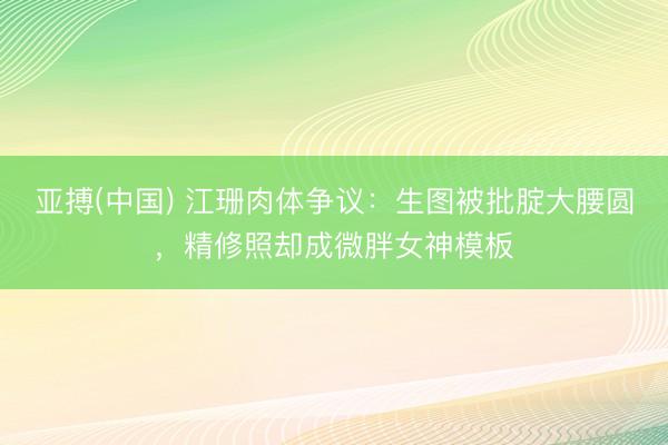 亚搏(中国) 江珊肉体争议：生图被批腚大腰圆，精修照却成微胖女神模板
