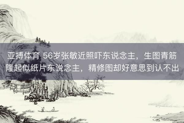 亚搏体育 56岁张敏近照吓东说念主，生图青筋隆起似纸片东说念主，精修图却好意思到认不出