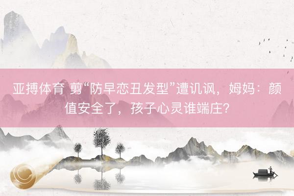 亚搏体育 剪“防早恋丑发型”遭讥讽，姆妈：颜值安全了，孩子心灵谁端庄？