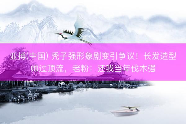 亚搏(中国) 秃子强形象剧变引争议！长发造型帅过顶流，老粉：还我当年伐木强