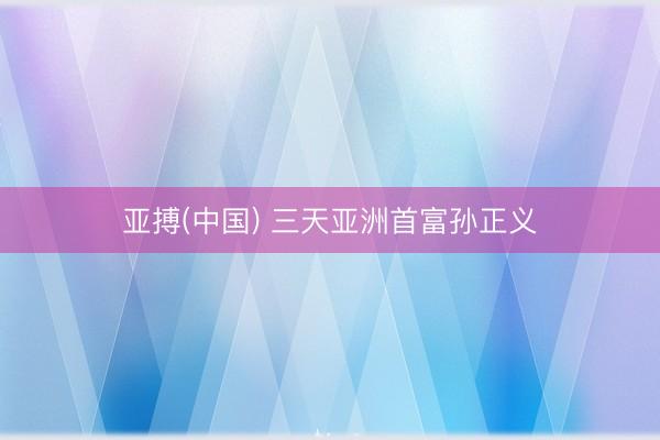 亚搏(中国) 三天亚洲首富孙正义