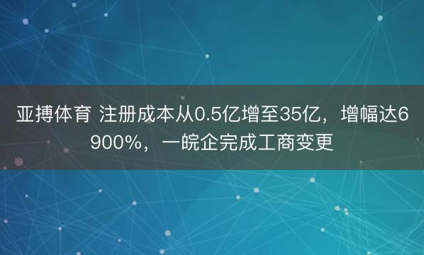 亚搏体育 注册成本从0.5亿增至35亿，增幅达6900%，一皖企完成工商变更