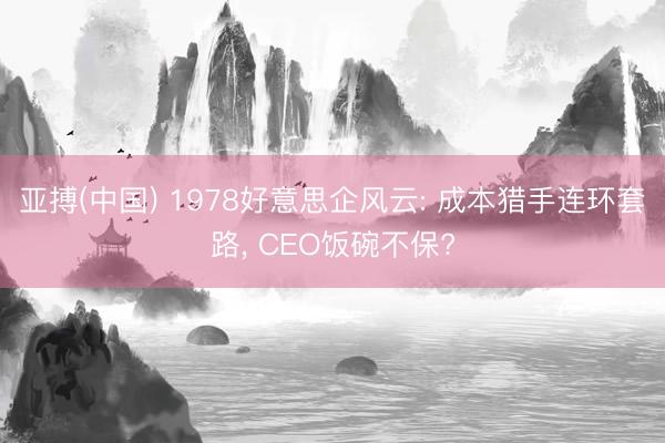 亚搏(中国) 1978好意思企风云: 成本猎手连环套路， CEO饭碗不保?