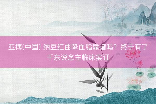 亚搏(中国) 纳豆红曲降血脂靠谱吗？终于有了千东说念主临床实证