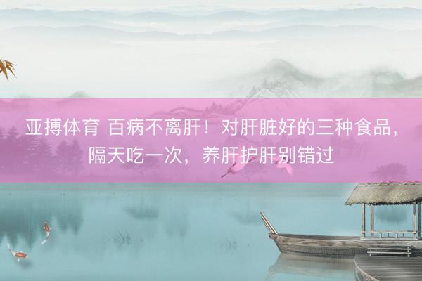 亚搏体育 百病不离肝！对肝脏好的三种食品，隔天吃一次，养肝护肝别错过
