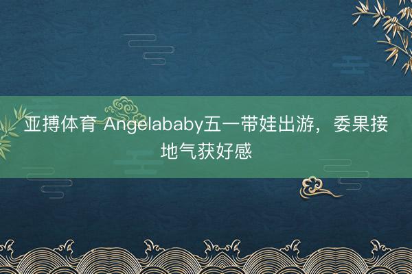 亚搏体育 Angelababy五一带娃出游,委果接地气获好感