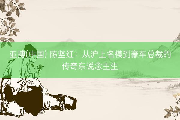 亚搏(中国) 陈坚红：从沪上名模到豪车总裁的传奇东说念主生