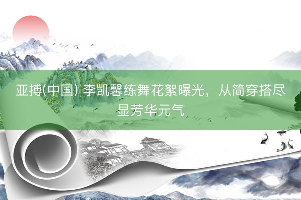 亚搏(中国) 李凯馨练舞花絮曝光，从简穿搭尽显芳华元气