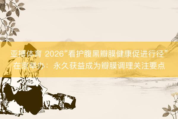 亚搏体育 2026“看护腹黑瓣膜健康促进行径”在京举办：永久获益成为瓣膜调理关注要点