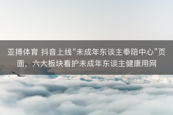 亚搏体育 抖音上线“未成年东谈主奉陪中心”页面，六大板块看护未成年东谈主健康用网