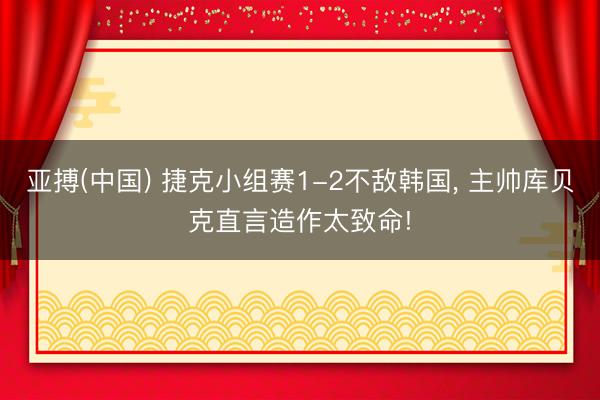 亚搏(中国) 捷克小组赛1-2不敌韩国， 主帅库贝克直言造作太致命!
