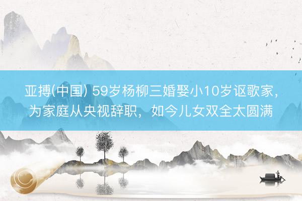 亚搏(中国) 59岁杨柳三婚娶小10岁讴歌家，为家庭从央视辞职，如今儿女双全太圆满