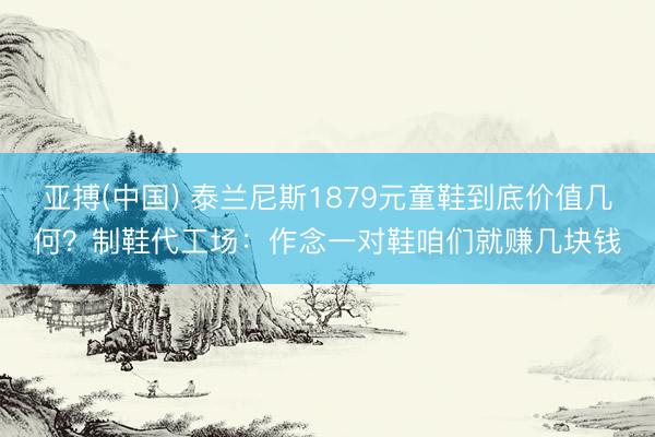 亚搏(中国) 泰兰尼斯1879元童鞋到底价值几何？制鞋代工场：作念一对鞋咱们就赚几块钱