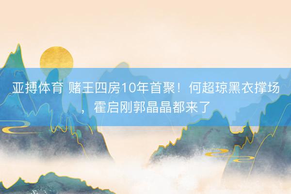 亚搏体育 赌王四房10年首聚！何超琼黑衣撑场，霍启刚郭晶晶都来了