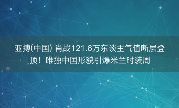 亚搏(中国) 肖战121.6万东谈主气值断层登顶!唯独中国形貌引爆米兰时装周