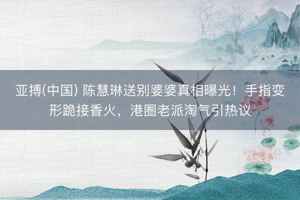 亚搏(中国) 陈慧琳送别婆婆真相曝光！手指变形跪接香火，港圈老派淘气引热议