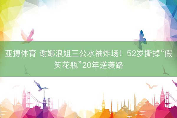 亚搏体育 谢娜浪姐三公水袖炸场！52岁撕掉“假笑花瓶”20年逆袭路
