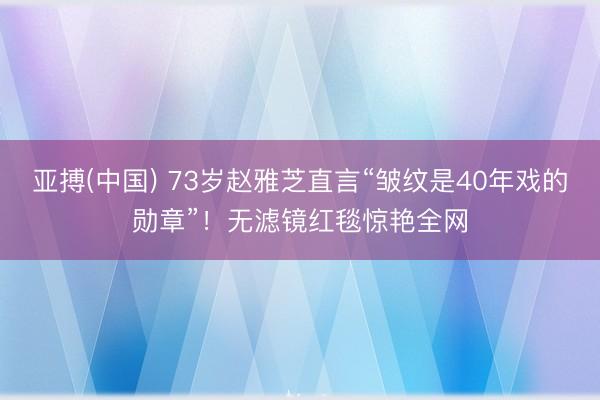 亚搏(中国) 73岁赵雅芝直言“皱纹是40年戏的勋章”!无滤镜红毯惊艳全网