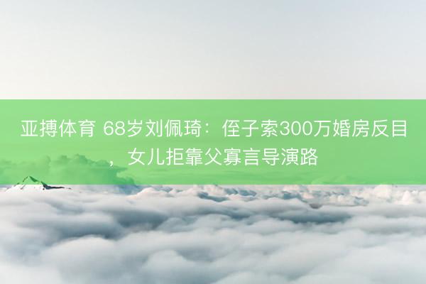 亚搏体育 68岁刘佩琦：侄子索300万婚房反目，女儿拒靠父寡言导演路