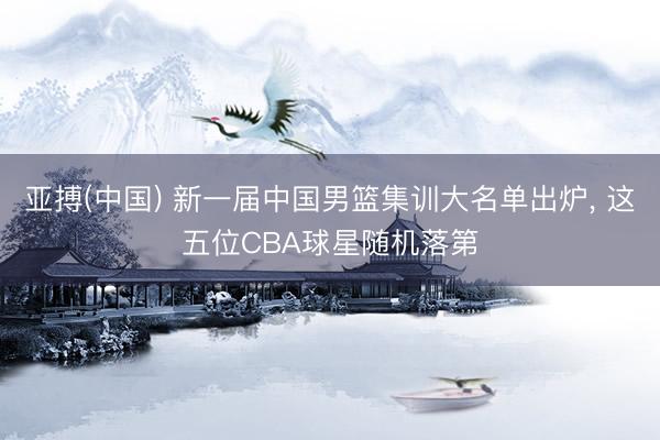 亚搏(中国) 新一届中国男篮集训大名单出炉， 这五位CBA球星随机落第