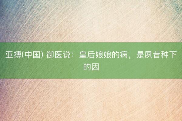 亚搏(中国) 御医说：皇后娘娘的病，是夙昔种下的因
