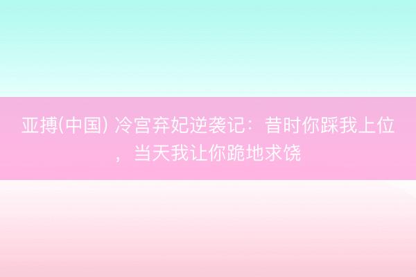 亚搏(中国) 冷宫弃妃逆袭记：昔时你踩我上位，当天我让你跪地求饶