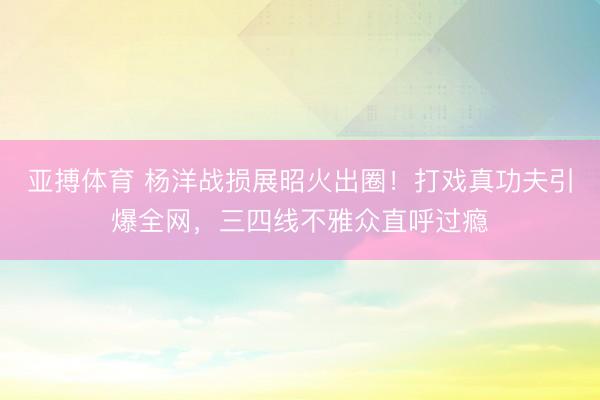 亚搏体育 杨洋战损展昭火出圈！打戏真功夫引爆全网，三四线不雅众直呼过瘾