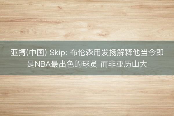 亚搏(中国) Skip: 布伦森用发扬解释他当今即是NBA最出色的球员 而非亚历山大