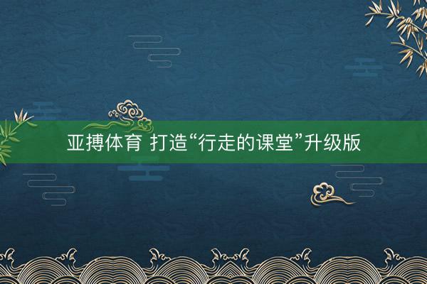 亚搏体育 打造“行走的课堂”升级版