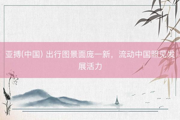 亚搏(中国) 出行图景面庞一新，流动中国照见发展活力