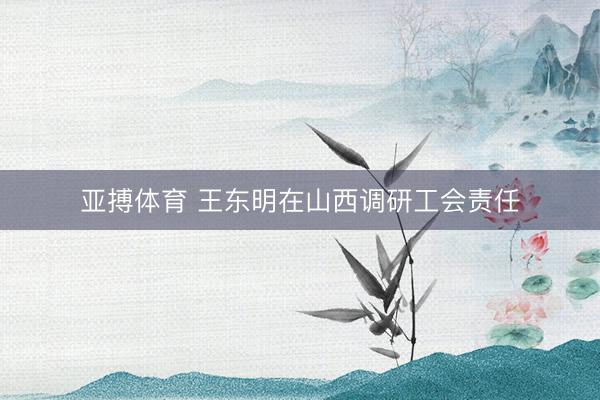 亚搏体育 王东明在山西调研工会责任