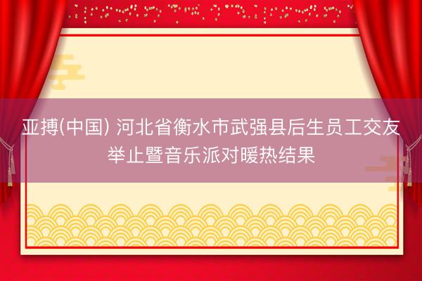 亚搏(中国) 河北省衡水市武强县后生员工交友举止暨音乐派对暖热结果