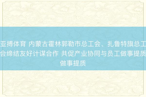 亚搏体育 内蒙古霍林郭勒市总工会、扎鲁特旗总工会缔结友好计谋合作 共促产业协同与员工做事提质