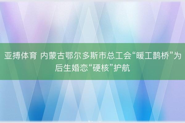 亚搏体育 内蒙古鄂尔多斯市总工会“暖工鹊桥”为后生婚恋“硬核”护航