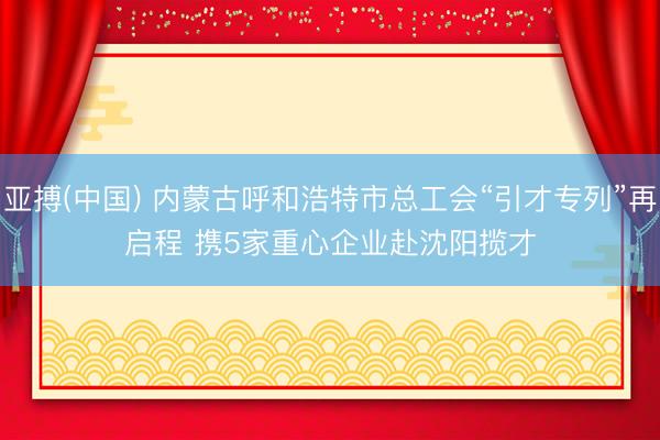 亚搏(中国) 内蒙古呼和浩特市总工会“引才专列”再启程 携5家重心企业赴沈阳揽才