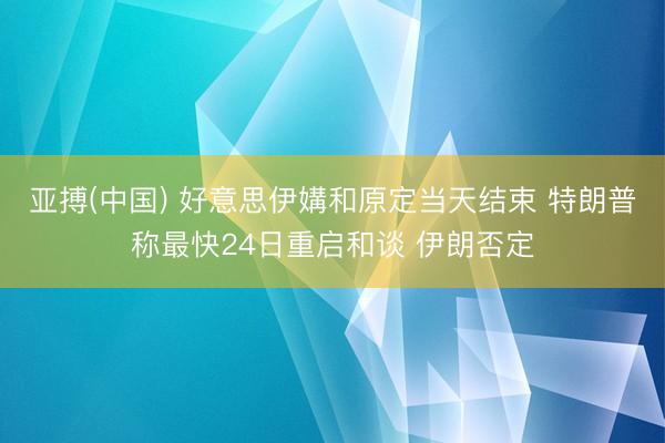 亚搏(中国) 好意思伊媾和原定当天结束 特朗普称最快24日重启和谈 伊朗否定