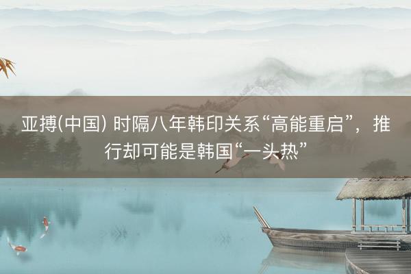 亚搏(中国) 时隔八年韩印关系“高能重启”,推行却可能是韩国“一头热”