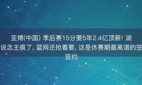 亚搏(中国) 季后赛15分要5年2.4亿顶薪! 湖东说念主疯了， 篮网还抢着要， 这是休赛期最离谱的签约