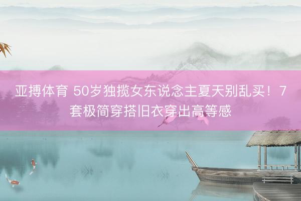 亚搏体育 50岁独揽女东说念主夏天别乱买！7套极简穿搭旧衣穿出高等感