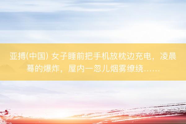 亚搏(中国) 女子睡前把手机放枕边充电,凌晨蓦的爆炸,屋内一忽儿烟雾缭绕……