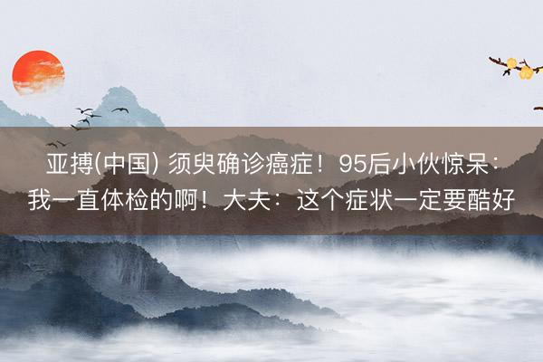 亚搏(中国) 须臾确诊癌症！95后小伙惊呆：我一直体检的啊！大夫：这个症状一定要酷好