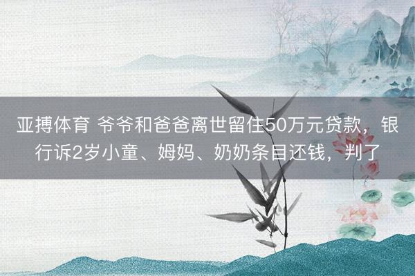 亚搏体育 爷爷和爸爸离世留住50万元贷款，银行诉2岁小童、姆妈、奶奶条目还钱，判了