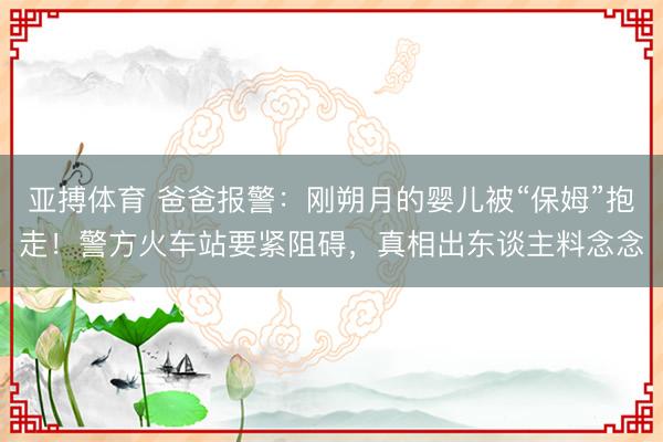 亚搏体育 爸爸报警：刚朔月的婴儿被“保姆”抱走！警方火车站要紧阻碍，真相出东谈主料念念
