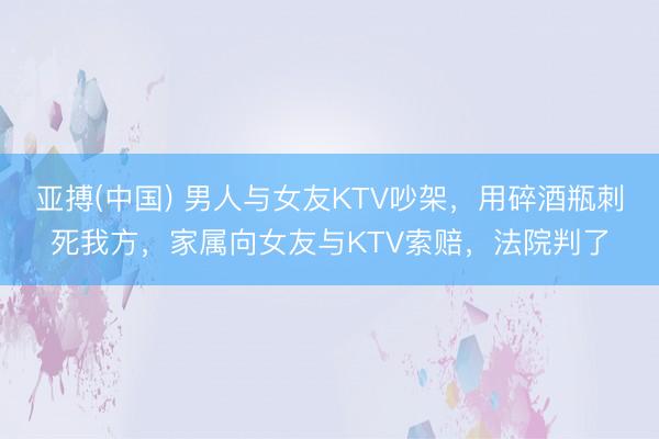 亚搏(中国) 男人与女友KTV吵架，用碎酒瓶刺死我方，家属向女友与KTV索赔，法院判了