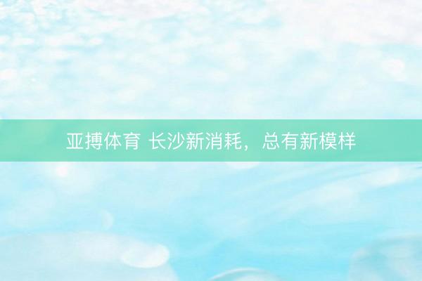 亚搏体育 长沙新消耗，总有新模样