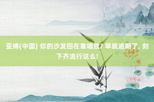 亚搏(中国) 你的沙发回在靠墙放? 早就逾期了，<a href=