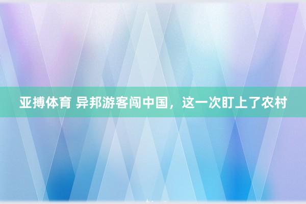 亚搏体育 异邦游客闯中国，这一次盯上了农村