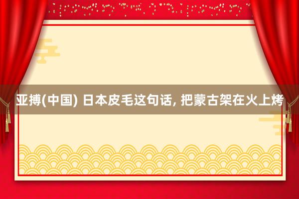 亚搏(中国) 日本皮毛这句话， 把蒙古架在火上烤