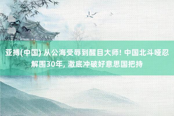 亚搏(中国) 从公海受辱到醒目大师! 中国北斗哑忍解围30年， 澈底冲破好意思国把持